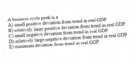 A business cycle peak is a
A) small positive deviation from trend in real GDP.
B) relatively large positive deviation from trend in real GDP.
C) small negative deviation from trend in real GDP.
D) relatively large negative deviation from trend in real GDP.
E) minimum deviation from trend in real GDP.