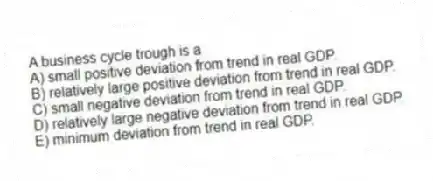 A business cycle trough is a
A) small positive deviation from trend in real GDP.
B) relatively large positive deviation from trend in real GDP.
C) small negative deviation from trend in real GDP.
D) relatively large negative deviation from trend in real GDP.
E) minimum deviation from trend in real GDP.