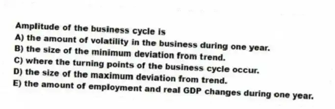Amplitude of the business cycle is
A) the amount of volatility in the business during one year.
B) the size of the minimum deviation from trend.
C) where the turning points of the business cycle occur.
D) the size of the maximum deviation from trend.
E) the amount of employment and real GDP changes during one year.