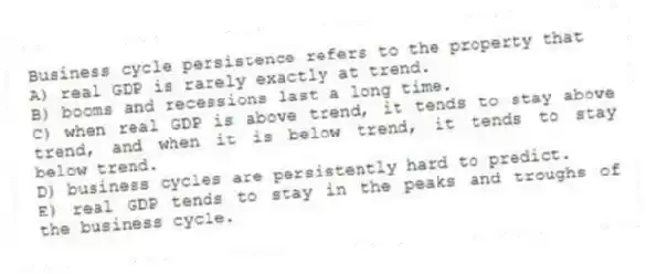 Business cycle persistence refers to the property that
A) real GDP is rarely exactly at trend.
B) booms and recessions last a long time.
C) when real GDP is above trend, it tends to stay above trend, and when it is below trend, it tends to stay below trend.
D) business cycles are persistently hard to predict.
E) real GDP tends to stay in the peaks and troughs of the business cycle.