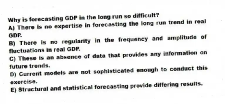 Why is forecasting GDP in the long run so difficult?
A) There is no expertise in forecasting the long run trend in real GDP.
B) There is no regularity in the frequency and amplitude of fluctuations in real GDP.
C) These is an absence of data that provides any information on future trends.
D) Current models are not sophisticated enough to conduct this exercise.
E) Structural and statistical forecasting provide differing results.