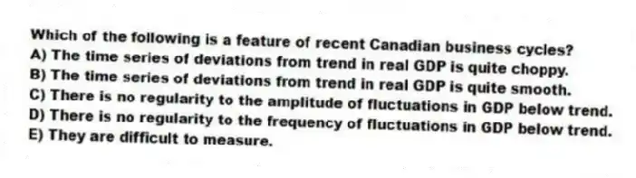 Which of the following is a feature of recent Canadian business cycles?
A) The time series of deviations from trend in real GDP is quite choppy.
B) The time series of deviations from trend in real GDP is quite smooth.
C) There is no regularity to the amplitude of fluctuations in GDP below trend.
D) There is no regularity to the frequency of fluctuations in GDP below trend.
E) They are difficult to measure.