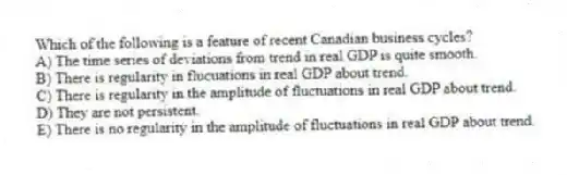 Which of the following is a feature of recent Canadian business cycles?
A) The time series of deviations from trend in real GDP is quite smooth.
B) There is regularity in flucuations in real GDP about trend.
C) There is regularity in the amplitude of fluctuations in real GDP about trend.
D) They are not persistent.
E) There is no regularity in the amplitude of fluctuations in real GDP about trend.