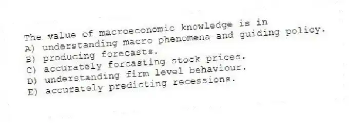 The value of macroeconomic knowledge is in
A) understanding macro phenomena and guiding policy.
B) producing forecasts.
C) accurately forcasting stock prices.
D) understanding firm level behaviour.
E) accurately predicting recessions.
