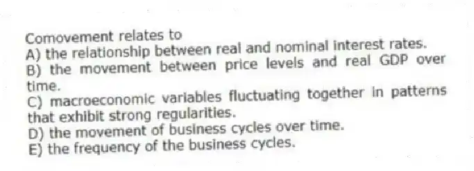 Comovement relates to
A) the relationship between real and nominal interest rates.
B) the movement between price levels and real GDP over time.
C) macroeconomic variables fluctuating together in patterns that exhibit strong regularities.
D) the movement of business cycles over time.
E) the frequency of the business cycles.