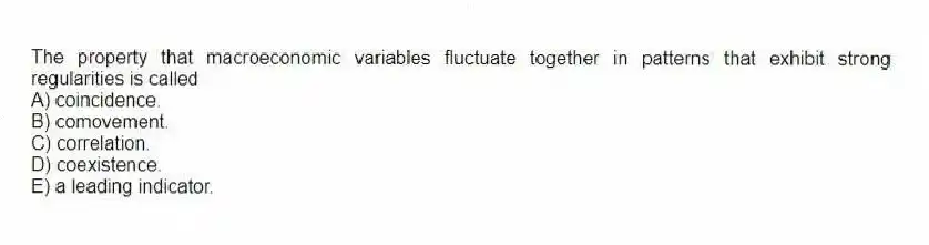 The property that macroeconomic variables fluctuate together in patterns that exhibit strong regularities is called
A) coincidence.
B) comovement.
C) correlation.
D) coexistence.
E) a leading indicator.