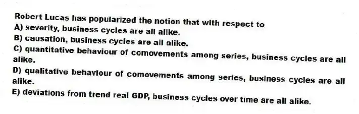 Robert Lucas has popularized the notion that with respect to
A) severity, business cycles are all alike.
B) causation, business cycles are all alike.
C) quantitative behaviour of comovements among series, business cycles are all alike.
D) qualitative behaviour of comovements among series, business cycles are all alike.
E) deviations from trend real GDP, business cycles over time are all alike.
