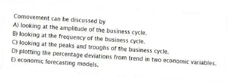 Comovement can be discussed by
A) looking at the amplitude of the business cycle.
B) looking at the frequency of the business cycle.
C) looking at the peaks and troughs of the business cycle.
D) plotting the percentage deviations from trend in two economic variables.
E) economic forecasting models.