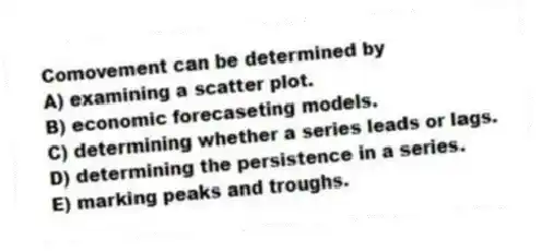 Comovement can be determined by
A) examining a scatter plot.
B) economic forecaseting models.
C) determining whether a series leads or lags.
D) determining the persistence in a series.
E) marking peaks and troughs.