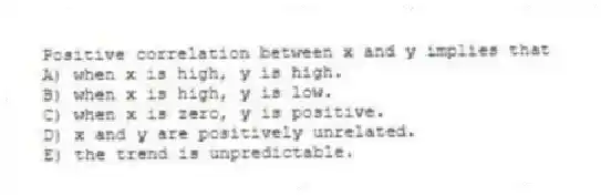 Positive correlation between x and y implies that
A) when x is high, y is high.
B) when x is high, y is low.
C) when x is zero, y is positive.
D) x and y are positively unrelated.
E) the trend is unpredictable.