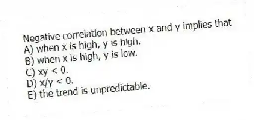 Negative correlation between x and y implies that
A) when x is high, y is high.
B) when x is high, y is low.
C) xy < 0.
D) x/y < 0.
E) the trend is unpredictable.