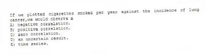 If we plotted cigarettes smoked per year against the incidence of lung cancer,we would observe a
A) negative correlation.
B) positive correlation.
C) zero correlation.
D) an uncertain result.
E) time series.