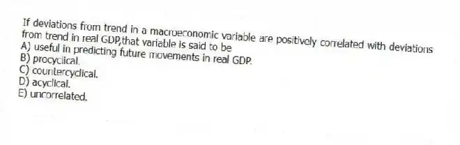 If deviations from trend in a macroeconomic variable are positively correlated with deviations from trend in real GDP,that variable is said to be
A) useful in predicting future movements in real GDP.
B) procyclical.
C) countercyclical.
D) acyclical.
E) uncorrelated.