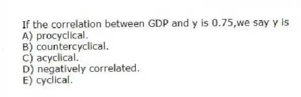 If the correlation between GDP and y is 0.75,we say y is
A) procyclical.
B) countercyclical.
C) acyclical.
D) negatively correlated.
E) cyclical.