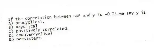 If the correlation between GDP and y is -0.75,we say y is
A) procyclical.
B) acyclical.
C) positively correlated.
D) countercyclical.
E) persistent.