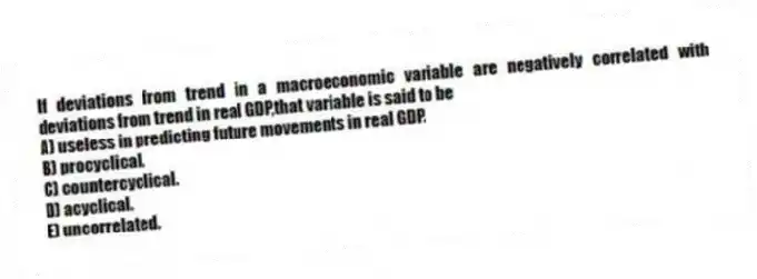 If deviations from trend in a macroeconomic variable are negatively correlated with deviations from trend in real GDP,that variable is said to be
A) useless in predicting future movements in real GDP.
B) procyclical.
C) countercyclical.
D) acyclical.
E) uncorrelated.