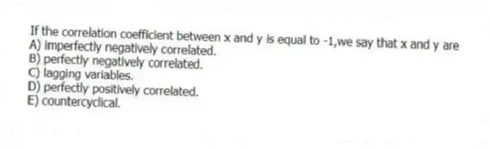 If the correlation coefficient between x and y is equal to -1,we say that x and y are
A) imperfectly negatively correlated.
B) perfectly negatively correlated.
C) lagging variables.
D) perfectly positively correlated.
E) countercyclical.