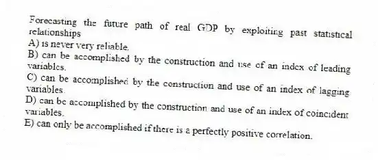 Forecasting the future path of real GDP by exploiting past statistical relationships
A) is never very reliable.
B) can be accomplished by the construction and use of an index of leading variables.
C) can be accomplished by the construction and use of an index of lagging variables.
D) can be accomplished by the construction and use of an index of coincident variables.
E) can only be accomplished if there is a perfectly positive correlation.