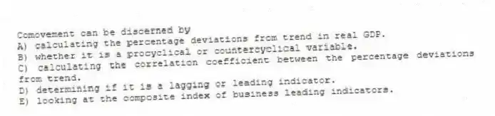 Comovement can be discerned by
A) calculating the percentage deviations from trend in real GDP.
B) whether it is a procyclical or countercyclical variable.
C) calculating the correlation coefficient between the percentage deviations from trend.
D) determining if it is a lagging or leading indicator.
E) looking at the composite index of business leading indicators.