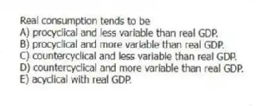 Real consumption tends to be
A) procyclical and less variable than real GDP.
B) procyclical and more variable than real GDP.
C) countercyclical and less variable than real GDP.
D) countercyclical and more variable than real GDP.
E) acyclical with real GDP.