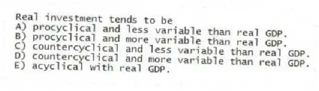 Real investment tends to be
A) procyclical and less variable than real GDP.
B) procyclical and more variable than real GDP.
C) countercyclical and less variable than real GDP.
D) countercyclical and more variable than real GDP.
E) acyclical with real GDP.