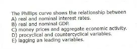 The Phillips curve shows the relationship between
A) real and nominal interest rates.
B) real and nominal GDP.
C) money prices and aggregate economic activity.
D) procyclical and countercyclical variables.
E) lagging an leading variables.