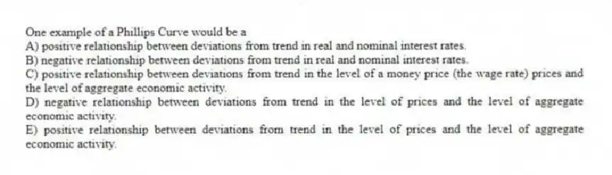 One example of a Phillips Curve would be a
A) positive relationship between deviations from trend in real and nominal interest rates.
B) negative relationship between deviations from trend in real and nominal interest rates.
C) positive relationship between deviations from trend in the level of a money price (the wage rate) prices and the level of aggregate economic activity.
D) negative relationship between deviations from trend in the level of prices and the level of aggregate economic activity.
E) positive relationship between deviations from trend in the level of prices and the level of aggregate economic activity.