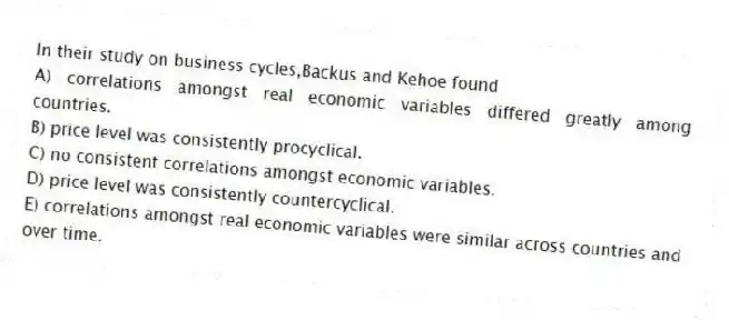In their study on business cycles,Backus and Kehoe found
A) correlations amongst real economic variables differed greatly among countries.
B) price level was consistently procyclical.
C) no consistent correlations amongst economic variables.
D) price level was consistently countercyclical.
E) correlations amongst real economic variables were similar across countries and over time.