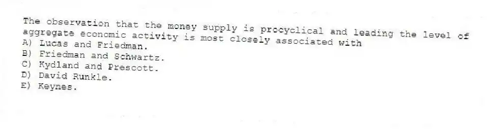 The observation that the money supply is procyclical and leading the level of aggregate economic activity is most closely associated with
A) Lucas and Friedman.
B) Friedman and Schwartz.
C) Kydland and Prescott.
D) David Runkle.
E) Keynes.