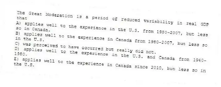 The Great Moderation is a period of reduced variability in real GDP that
A) applies well to the experience in the U.S. from 1980-2007, but less so in Canada.
B) applies well to the experience in Canada from 1980-2007, but less so in the U.S.
C) was perceived to have occurred but really did not.
D) applies well to the experience in the U.S. and Canada from 1940-1980.
E) applies well to the experience in Canada since 2010, but less so in the U.S.