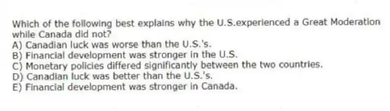 Which of the following best explains why the U.S.experienced a Great Moderation while Canada did not?
A) Canadian luck was worse than the U.S.'s.
B) Financial development was stronger in the U.S.
C) Monetary policies differed significantly between the two countries.
D) Canadian luck was better than the U.S.'s.
E) Financial development was stronger in Canada.