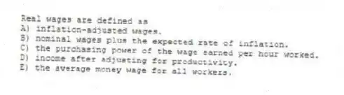 Real wages are defined as
A) inflation-adjusted wages.
B) nominal wages plus the expected rate of inflation.
C) the purchasing power of the wage earned per hour worked.
D) income after adjusting for productivity.
E) the average money wage for all workers.