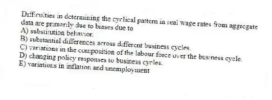 Difficulties in determining the cyclical pattern in real wage rates from aggregate data are primarily due to biases due to
A) substitution behavior.
B) substantial differences across different business cycles.
C) variations in the composition of the labour force over the business cycle.
D) changing policy responses to business cycles.
E) variations in inflation and unemployment