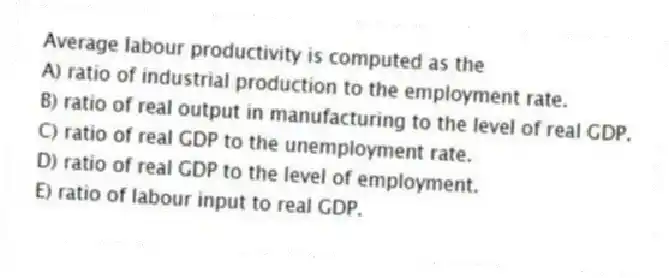 Average labour productivity is computed as the
A) ratio of industrial production to the employment rate.
B) ratio of real output in manufacturing to the level of real GDP.
C) ratio of real GDP to the unemployment rate.
D) ratio of real GDP to the level of employment.
E) ratio of labour input to real GDP.