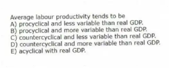 Average labour productivity tends to be
A) procyclical and less variable than real GDP.
B) procyclical and more variable than real GDP.
C) countercyclical and less variable than real GDP.
D) countercyclical and more variable than real GDP.
E) acyclical with real GDP.
