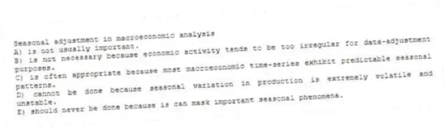 Seasonal adjustment in macroeconomic analysis
A) is not usually important.
B) is not necessary because economic activity tends to be too irregular for data-adjustment purposes.
C) is often appropriate because most macroeconomic time-series exhibit predictable seasonal patterns.
D) cannot be done because seasonal variation in production is extremely volatile and unstable.
E) should never be done because is can mask important seasonal phenomena.