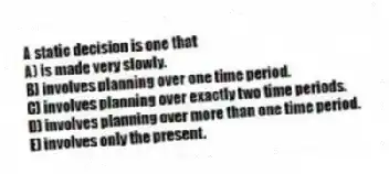 A static decision is one that
A) is made very slowly.
B) involves planning over one time period.
C) involves planning over exactly two time periods.
D) involves planning over more than one time period.
E) involves only the present.