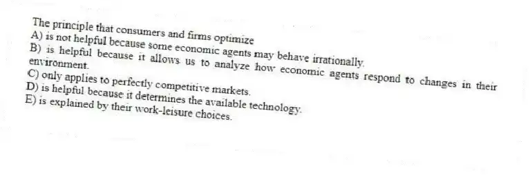The principle that consumers and firms optimize
A) is not helpful because some economic agents may behave irrationally.
B) is helpful because it allows us to analyze how economic agents respond to changes in their environment.
C) only applies to perfectly competitive markets.
D) is helpful because it determines the available technology.
E) is explained by their work-leisure choices.