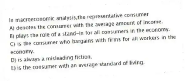 In macroeconomic analysis,the representative consumer
A) denotes the consumer with the average amount of income.
B) plays the role of a stand-in for all consumers in the economy.
C) is the consumer who bargains with firms for all workers in the economy.
D) is always a misleading fiction.
E) is the consumer with an average standard of living.