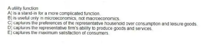 A utility function
A) is a stand-in for a more complicated function.
B) is useful only in microeconomics, not macroeconomics.
C) captures the preferences of the representative household over consumption and leisure goods.
D) captures the representative firm's ability to produce goods and services.
E) captures the maximum satisfaction of consumers.
