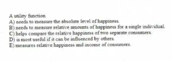 A utility function
A) needs to measure the absolute level of happiness.
B) needs to measure relative amounts of happiness for a single individual.
C) helps compare the relative happiness of two separate consumers.
D) is most useful if it can be influenced by others.
E) measures relative happiness and income of consumers.