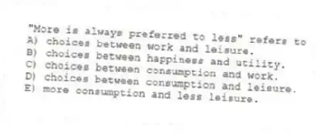 "More is always preferred to less" refers to
A) choices between work and leisure.
B) choices between happiness and utility.
C) choices between consumption and work.
D) choices between consumption and leisure.
E) more consumption and less leisure.
