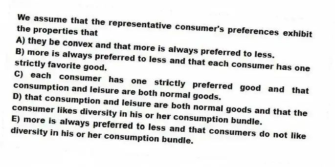 We assume that the representative consumer's preferences exhibit the properties that
A) they be convex and that more is always preferred to less.
B) more is always preferred to less and that each consumer has one strictly favorite good.
C) each consumer has one strictly preferred good and that consumption and leisure are both normal goods.
D) that consumption and leisure are both normal goods and that the consumer likes diversity in his or her consumption bundle.
E) more is always preferred to less and that consumers do not like diversity in his or her consumption bundle.