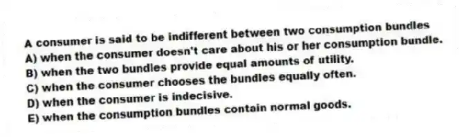 A consumer is said to be indifferent between two consumption bundles
A) when the consumer doesn't care about his or her consumption bundle.
B) when the two bundles provide equal amounts of utility.
C) when the consumer chooses the bundles equally often.
D) when the consumer is indecisive.
E) when the consumption bundles contain normal goods.