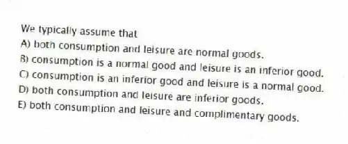 We typically assume that
A) both consumption and leisure are normal goods.
B) consumption is a normal good and leisure is an inferior good.
C) consumption is an inferior good and leisure is a normal good.
D) both consumption and leisure are inferior goods.
E) both consumption and leisure and complimentary goods.