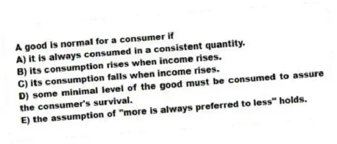 A good is normal for a consumer if
A) it is always consumed in a consistent quantity.
B) its consumption rises when income rises.
C) its consumption falls when income rises.
D) some minimal level of the good must be consumed to assure the consumer's survival.
E) the assumption of "more is always preferred to less" holds.