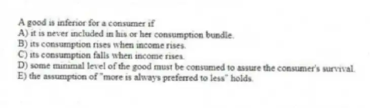 A good is inferior for a consumer if
A) it is never included in his or her consumption bundle.
B) its consumption rises when income rises.
C) its consumption falls when income rises.
D) some minimal level of the good must be consumed to assure the consumer's survival.
E) the assumption of "more is always preferred to less" holds.