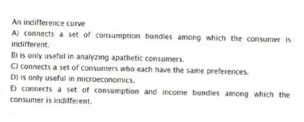 An indifference curve
A) connects a set of consumption bundles among which the consumer is indifferent.
B) is only useful in analyzing apathetic consumers.
C) connects a set of consumers who each have the same preferences.
D) is only useful in microeconomics.
E) connects a set of consumption and income bundles among which the consumer is indifferent.