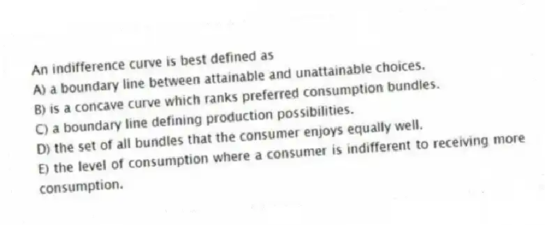 An indifference curve is best defined as
A) a boundary line between attainable and unattainable choices.
B) is a concave curve which ranks preferred consumption bundles.
C) a boundary line defining production possibilities.
D) the set of all bundles that the consumer enjoys equally well.
E) the level of consumption where a consumer is indifferent to receiving more consumption.