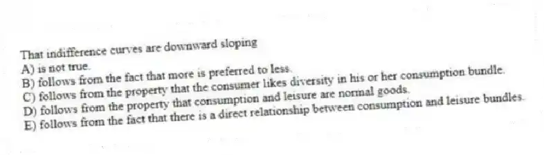 That indifference curves are downward sloping
A) is not true.
B) follows from the fact that more is preferred to less.
C) follows from the property that the consumer likes diversity in his or her consumption bundle.
D) follows from the property that consumption and leisure are normal goods.
E) follows from the fact that there is a direct relationship between consumption and leisure bundles.